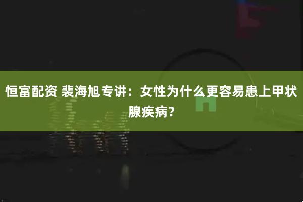 恒富配资 裴海旭专讲：女性为什么更容易患上甲状腺疾病？