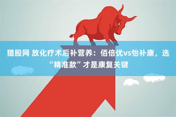 猎股网 放化疗术后补营养：佰倍优vs怡补康，选“精准款”才是康复关键