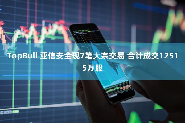 TopBull 亚信安全现7笔大宗交易 合计成交12515万股