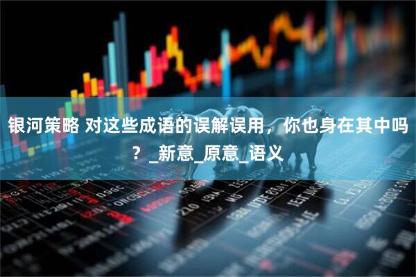 银河策略 对这些成语的误解误用，你也身在其中吗？_新意_原意_语义